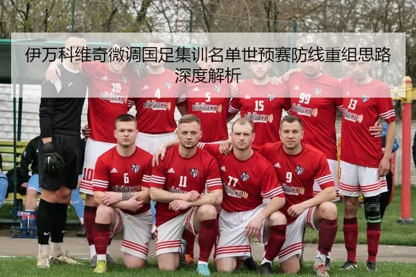 伊万科维奇微调国足集训名单世预赛防线重组思路深度解析