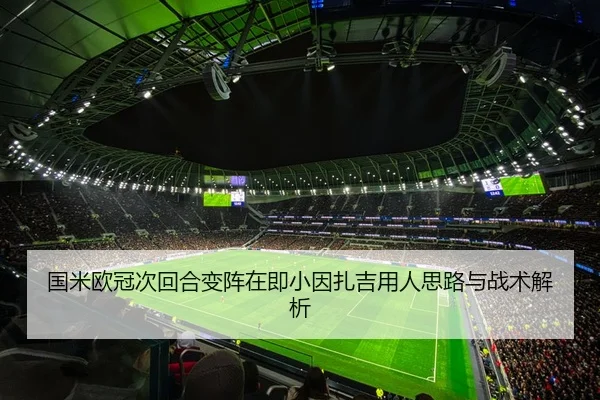 国米欧冠次回合变阵在即小因扎吉用人思路与战术解析